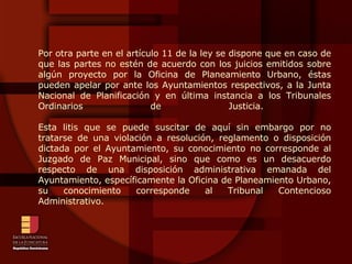 Por otra parte en el artículo 11 de la ley se dispone que en caso de que las partes no estén de acuerdo con los juicios emitidos sobre algún proyecto por la Oficina de Planeamiento Urbano, éstas pueden apelar por ante los Ayuntamientos respectivos, a la Junta Nacional de Planificación y en última instancia a los Tribunales Ordinarios de Justicia.  Esta litis que se puede suscitar de aquí sin embargo por no tratarse de una violación a resolución, reglamento o disposición dictada por el Ayuntamiento, su conocimiento no corresponde al Juzgado de Paz Municipal, sino que como es un desacuerdo respecto de una disposición administrativa emanada del Ayuntamiento, específicamente la Oficina de Planeamiento Urbano, su conocimiento corresponde al Tribunal Contencioso Administrativo. 