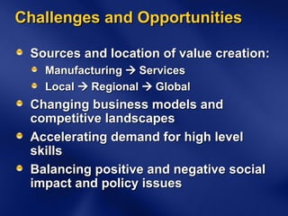 Challenges and Opportunities Sources and location of value creation: Manufacturing    Services Local    Regional    Global Changing business models and competitive landscapes Accelerating demand for high level skills Balancing positive and negative social impact and policy issues 