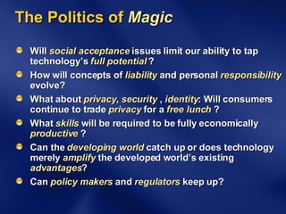 The Politics of  Magic Will  social acceptance  issues limit our ability to tap technology’s  full potential  ? How will concepts of  liability  and personal  responsibility  evolve? What about  privacy ,  security  ,  identity : Will consumers continue to trade  privacy  for a  free lunch  ? What  skills  will be required to be fully economically  productive  ? Can the  developing world  catch up or does technology merely  amplify  the developed world’s existing  advantages ? Can  policy   makers  and  regulators  keep up? 