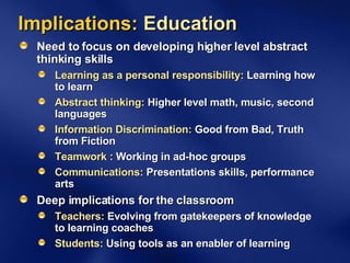 Implications:  Education Need to focus on developing higher level abstract thinking skills Learning as a personal responsibility:  Learning how to learn Abstract thinking:  Higher level math, music, second languages Information Discrimination:  Good from Bad, Truth from Fiction Teamwork :  Working in ad-hoc groups Communications:  Presentations skills, performance arts Deep implications for the classroom Teachers:  Evolving from gatekeepers of knowledge to learning coaches Students:  Using tools as an enabler of learning 