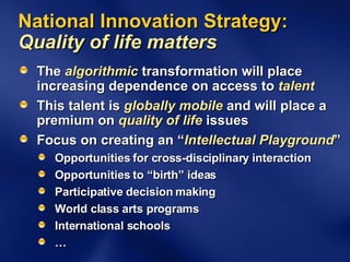 National Innovation Strategy:  Quality of life matters  The  algorithmic  transformation will place increasing dependence on access to  talent This talent is  globally mobile  and will place a premium on  quality of life  issues Focus on creating an “ Intellectual Playground ” Opportunities for cross-disciplinary interaction Opportunities to “birth” ideas Participative decision making World class arts programs International schools … 