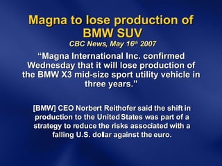 Magna to lose production of  BMW SUV CBC News, May 16 th  2007 “ Magna International Inc. confirmed Wednesday that it will lose production of the BMW X3 mid-size sport utility vehicle in three years.” [BMW] CEO Norbert Reithofer said the shift in production to the United States was part of a strategy to reduce the risks associated with a falling U.S. dollar against the euro. 