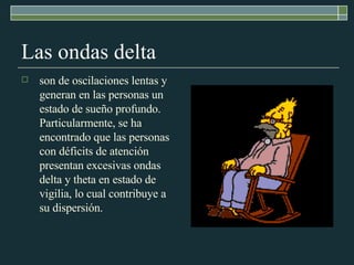 Las ondas delta son de oscilaciones lentas y generan en las personas un estado de sueño profundo. Particularmente, se ha encontrado que las personas con déficits de atención presentan excesivas ondas delta y theta en estado de vigilia, lo cual contribuye a su dispersión. 