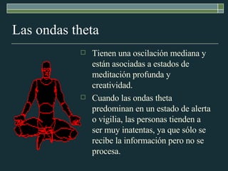 Las ondas theta Tienen una oscilación mediana y están asociadas a estados de meditación profunda y creatividad. Cuando las ondas theta predominan en un estado de alerta o vigilia, las personas tienden a ser muy inatentas, ya que sólo se recibe la información pero no se procesa. 
