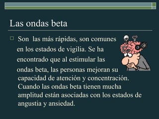 Las ondas beta Son  las más rápidas, son comunes  en los estados de vigilia. Se ha  encontrado que al estimular las  ondas beta, las personas mejoran su capacidad de atención y concentración. Cuando las ondas beta tienen mucha amplitud están asociadas con los estados de angustia y ansiedad. 