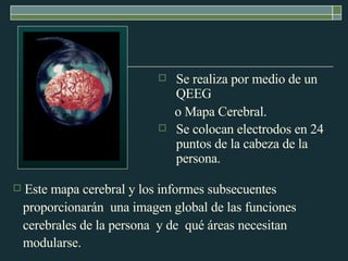 Se realiza por medio de un QEEG  o Mapa Cerebral. Se colocan electrodos en 24 puntos de la cabeza de la persona.   Este mapa cerebral y los informes subsecuentes  proporcionarán  una imagen global de las funciones  cerebrales de la persona  y de  qué áreas necesitan  modularse.   