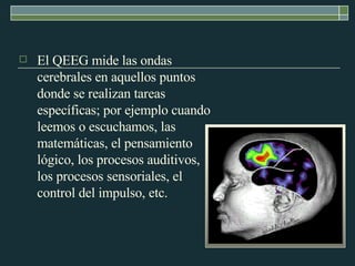 El QEEG mide las ondas cerebrales en aquellos puntos donde se realizan tareas específicas; por ejemplo cuando leemos o escuchamos, las matemáticas, el pensamiento lógico, los procesos auditivos, los procesos sensoriales, el control del impulso, etc.  