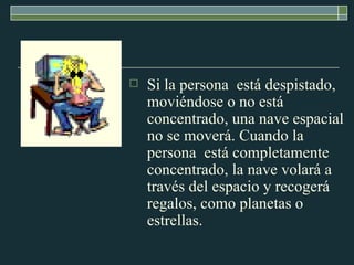 Si la persona  está despistado, moviéndose o no está concentrado, una nave espacial no se moverá. Cuando la persona  está completamente concentrado, la nave volará a través del espacio y recogerá regalos, como planetas o estrellas.  
