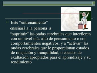 Este “entrenamiento”  enseñará a la persona  a  “suprimir” las ondas cerebrales que interfieren con un nivel más alto de pensamiento o con comportamientos negativos, y a “activar” las ondas cerebrales que le proporcionan estados de relajación y tranquilidad, o estados de exaltación apropiados para el aprendizaje y su rendimiento  