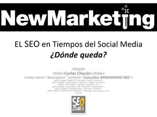 EL SEO en Tiempos del Social Media
         ¿Dónde queda?
                              <head>
                   <title>Carlos Chacón</title>
  <meta name="description" content="Consultor APASIONADO SEO">
                    <META NAME="ROBOTS" CONTENT="INDEX, FOLLOW">
                  <META NAME="GOOGLEBOT" CONTENT="INDEX, FOLLOW">
                       <META HTTP-EQUIV="EXPIRES" CONTENT="0">
                  <META NAME="RESOURCE-TYPE" CONTENT="DOCUMENT">
                     <META NAME="DISTRIBUTION" CONTENT="GLOBAL">
              <META NAME="COPYRIGHT" CONTENT="Copyright (c)seocharlie.com">
                                       </head>
 