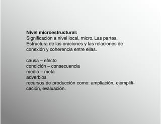 Nivel microestructural:
Significación a nivel local, micro. Las partes.
Estructura de las oraciones y las relaciones de
conexión y coherencia entre ellas.
causa – efecto
condición – consecuencia
medio – meta
adverbios
recursos de producción como: ampliación, ejemplifi-
cación, evaluación.
 