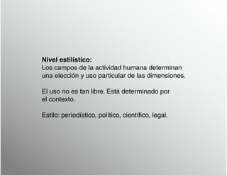 Nivel estilístico:
Los campos de la actividad humana determinan
una elección y uso particular de las dimensiones.
El uso no es tan libre. Está determinado por
el contexto.
Estilo: periodístico, político, científico, legal.
 