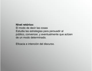 Nivel retórico:
El modo de decir las cosas
Estudia las estrategias para persuadir al
público, convencer, y eventualmente que actúen
de un modo determinado.
Eficacia e intención del discurso.
 