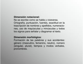 Dimensión notacional:
No se escribe como se habla y viceversa.
Ortografía, puntuación, fuentes, exactitud en la
trascripción de nombres y apellidos, numeracio-
nes, uso de mayúsculas y minúsculas y todos
los signos para señalar y diagramar el texto.
Dimensión morfológica:
Formación de las palabras y sus accidentes:
género (masculino, femenino, neutro), número
(singular, plural), tiempos y modos verbales,
pronombres.
 