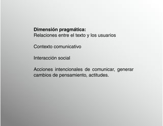 Dimensión pragmática:
Relaciones entre el texto y los usuarios
Contexto comunicativo
Interacción social
Acciones intencionales de comunicar, generar
cambios de pensamiento, actitudes.
 