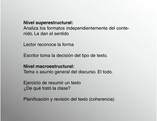 Nivel superestructural:
Analiza los formatos independientemente del conte-
nido. Le dan el sentido
Lector reconoce la forma
Escritor toma la decisión del tipo de texto.
Nivel macroestructural:
Tema o asunto general del discurso. El todo.
Ejercicio de resumir un texto
¿De qué trató la clase?
Planificación y revisión del texto (coherencia)
 