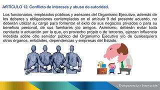 ARTÍCULO 12. Conflicto de intereses y abuso de autoridad.
Los funcionarios, empleados públicos y asesores del Organismo Ejecutivo, además de
los deberes y obligaciones contemplados en el artículo 9 del presente acuerdo, no
deberán utilizar su cargo para fomentar el éxito de sus negocios privados o para su
beneficio personal, de sus familiares y/o amigos. Asimismo, deberán evitar toda
conducta o actuación por la que, en provecho propio o de terceros, ejerzan influencia
indebida sobre otro servidor público del Organismo Ejecutivo y/o de cualesquiera
otros órganos, entidades, dependencias y empresas del Estado.
 