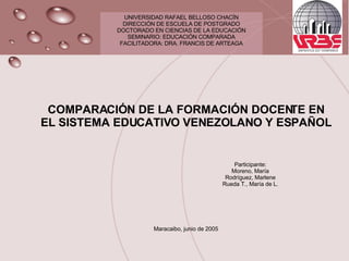 UNIVERSIDAD RAFAEL BELLOSO CHACÍN DIRECCIÓN DE ESCUELA DE POSTGRADO DOCTORADO EN CIENCIAS DE LA EDUCACIÓN SEMINARIO: EDUCACIÓN COMPARADA FACILITADORA: DRA. FRANCIS DE ARTEAGA COMPARACIÓN DE LA FORMACIÓN DOCENTE EN EL SISTEMA EDUCATIVO VENEZOLANO Y ESPAÑOL Participante: Moreno, María Rodríguez, Marlene Rueda T., María de L. Maracaibo, junio de 2005 