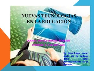 NUEVAS TECNOLOGIAS
  EN LA EDUCACIÓN


 KAROL PAOLA ARGEL ROBLES
   CÓDIGO: 1.118.807.364


                       La tecnología, como
                       parte de la cultura,
                       debe           estar
                       necesariamente en la
                       escuela.
 