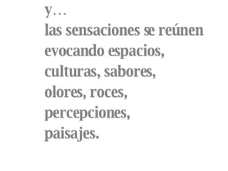 y… las sensaciones se reúnen evocando espacios, culturas, sabores, olores, roces, percepciones, paisajes. 