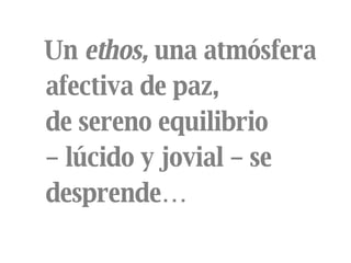 Un  ethos,  una atmósfera  afectiva de paz,  de sereno equilibrio  –  lúcido y jovial – se desprende… 