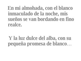 En mi almohada, con el blanco inmaculado de la noche, mis sueños se van bordando en fino realce. Y la luz dulce del alba, con su pequeña promesa de blanco… 