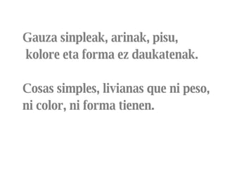 Gauza sinpleak, arinak, pisu, kolore eta forma ez daukatenak.  Cosas simples, livianas que ni peso, ni color, ni forma tienen.  