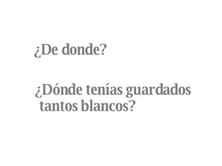 ¿De donde?  ¿Dónde tenías guardados  tantos blancos? 