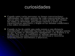 curiosidades Cuando entre varias personas se tienen conversaciones enfrentadas, las ondas sonoras de cada conversación han de chocar unas con otras. Durante el corto periodo del choque, las ondas se deforman, pero luego vuelven a tener sus características anteriores y llegan en las mismas condiciones a los oídos receptores. Cuando se ha de emitir una onda sonora a una distancia considerable, es imposible hacerlo en forma de energía sonora ya que la onda se amortiguaría rápidamente y no llegaría a su destino. Por eso, en radiofonía se utilizan aparatos que transforman las ondas sonoras en eléctricas y viceversa (transductores): micrófonos y altavoces. 