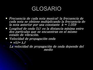 GLOSARIO Frecuencia de cada nota musical: la frecuencia de cada nota se obtiene multiplicando la frecuencia de la nota anterior por una constante  k ≈ 1.059 Longitud de onda (λ): es la distancia mínima entre dos partículas que se encuentran en el mismo estado de vibración.  Velocidad de propagación onda v(t)= λ.f  La velocidad de propagación de onda depende del medio 