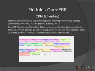 Módulos OpenERP
CRM (Clientes)
El formulario para clientes le permite registrar información sobre sus clientes
(direcciones, contactos, lista de precios, cuentas, etc…).
OpenERP Mantiene un historial de todos los eventos relacionados con un cliente,
desde una misma pantalla puede ver cualquier evento que se haya realizado sobre
un cliente, pedidos, facturas, reclamaciones, llamadas telefónicas……

 