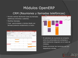 Módulos OpenERP
CRM (Reuniones y llamadas telefónicas)
 Permite rastrear fácilmente todas las llamadas
telefónicas entrantes o salientes.
 Planificar llamadas.
 Crear oportunidades o clientes desde una
llamada pulsando simplemente un botón.

 El calendario de reuniones se comparte
entre los comerciales de la empresa y
está totalmente integrado con el resto de
módulos.
 Puede sincronizar las reuniones con sus
dispositivos móviles.

 