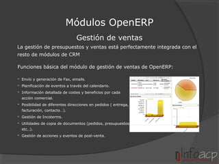 Módulos OpenERP
Gestión de ventas
La gestión de presupuestos y ventas está perfectamente integrada con el
resto de módulos de CRM
Funciones básica del módulo de gestión de ventas de OpenERP:
 Envío y generación de Fax, emails.
 Planificación de eventos a través del calendario.
 Información detallada de costes y beneficios por cada
acción comercial.
 Posibilidad de diferentes direcciones en pedidos ( entrega,
facturación, contacto…).
 Gestión de Incoterms.
 Utilidades de copia de documentos (pedidos, presupuestos,
etc..).
 Gestión de acciones y eventos de post-venta.

 