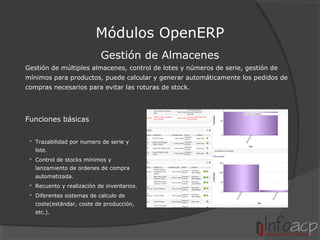 Módulos OpenERP
Gestión de Almacenes
Gestión de múltiples almacenes, control de lotes y números de serie, gestión de
mínimos para productos, puede calcular y generar automáticamente los pedidos de
compras necesarios para evitar las roturas de stock.

Funciones básicas
 Trazabilidad por numero de serie y
lote.
 Control de stocks mínimos y
lanzamiento de ordenes de compra
automatizada.
 Recuento y realización de inventarios.
 Diferentes sistemas de calculo de
coste(estándar, coste de producción,
etc.).

 
