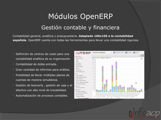Módulos OpenERP
Gestión contable y financiera
Contabilidad general, analítica y presupuestaria. Adaptado 100x100 a la contabilidad
española. OpenERP cuenta con todas las herramientas para llevar una contabilidad rigurosa.

• Definición de centros de costo para una
contabilidad analítica de su organización
• Contabilidad de doble entrada.
• Gran cantidad de informes para análisis.
• Posibilidad de llevar múltiples planes de
cuentas de manera simultánea.
• Gestión de tesorería , gestión de caja y el
efectivo con alto nivel de trazabilidad.
• Automatización de procesos contables.

 