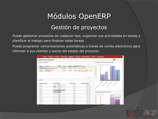 Módulos OpenERP
Gestión de proyectos
Puede gestionar proyectos de cualquier tipo, organizar sus actividades en tareas y
planificar el trabajo para finalizar estas tareas .
Puede programar comunicaciones automáticas a través de correo electrónico para
informar a sus clientes o socios del estado del proyecto.

 