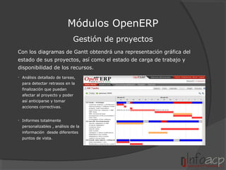 Módulos OpenERP
Gestión de proyectos
Con los diagramas de Gantt obtendrá una representación gráfica del
estado de sus proyectos, así como el estado de carga de trabajo y
disponibilidad de los recursos.
• Análisis detallado de tareas,
para detectar retrasos en la
finalización que puedan
afectar al proyecto y poder
así anticiparse y tomar
acciones correctivas.
• Informes totalmente
personalizables , análisis de la
información desde diferentes
puntos de vista.

 