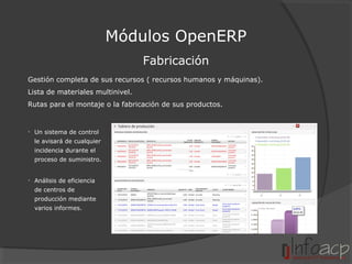 Módulos OpenERP
Fabricación
Gestión completa de sus recursos ( recursos humanos y máquinas).
Lista de materiales multinivel.
Rutas para el montaje o la fabricación de sus productos.

• Un sistema de control
le avisará de cualquier
incidencia durante el
proceso de suministro.
• Análisis de eficiencia
de centros de
producción mediante
varios informes.

 