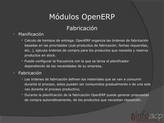Módulos OpenERP
Fabricación
• Planificación
 Calculo de tiempos de entrega. OpenERP organiza las órdenes de fabricación
basadas en las prioridades (sub-productos de fabricación, fechas requeridas,
etc…), ejecuta órdenes de compra para los productos que necesita y reserva
productos en stock.
 Puede configurar la frecuencia con la que se lanza el planificador
dependiendo de las necesidades de su empresa.

• Fabricación
 Las órdenes de fabricación definen los materiales que se van a consumir
durante el proceso, estos pueden ser consumidos gradualmente o de una sola
vez durante el proceso productivo.
 Durante la planificación de la fabricación OpenERP puede generar propuestas
de compra automáticamente, de los productos que necesitan reposición.

 