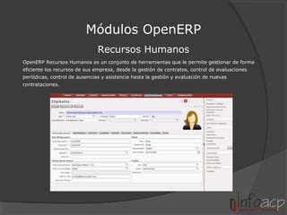 Módulos OpenERP
Recursos Humanos
OpenERP Recursos Humanos es un conjunto de herramientas que le permite gestionar de forma
eficiente los recursos de sus empresa, desde la gestión de contratos, control de evaluaciones
periódicas, control de ausencias y asistencia hasta la gestión y evaluación de nuevas
contrataciones.

 