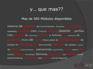 y… que mas??
Mas de 500 Módulos disponibles
Sistema

de Gestión

marketing,

Helpdesk CRM,

CRM, Gestión de

productos, Punto
avisos en
de

del Conocimiento, Plantillas email, Campaña

vacaciones,

de

Comercio electrónico,

Control

Venta,

de

Módulo

Gestión

Activos,

para la

Módulo

de

perfiles

reparación

de

configuración

eventos, Gestión documental, Manual

de calidad,

de

Gestión

ideas, Suscripciones y operaciones recurrentes, Envío masivo de

emails,

Módulo

encuestas,

Nóminas, integración

con

tienda

osCommerce, integración con tienda virtual Magento…

virtual

 