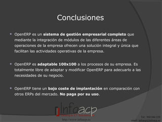Conclusiones


OpenERP es un sistema de gestión empresarial completo que
mediante la integración de módulos de las diferentes áreas de
operaciones de la empresa ofrecen una solución integral y única que
facilitan las actividades operativas de la empresa.



OpenERP es adaptable 100x100 a los procesos de su empresa. Es
totalmente libre de adaptar y modificar OpenERP para adecuarlo a las
necesidades de su negocio.



OpenERP tiene un bajo coste de implantación en comparación con
otros ERPs del mercado. No paga por su uso.

http://www.infoacp.es

Tel : 968 046 228
email: infoacp@infoacp.es

 