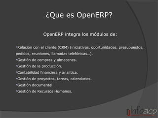 ¿Que es OpenERP?
OpenERP integra los módulos de:
Relación con el cliente (CRM) (iniciativas, oportunidades, presupuestos,
pedidos, reuniones, llamadas telefónicas…).
Gestión de compras y almacenes.
Gestión de la producción.
Contabilidad financiera y analítica.
Gestión de proyectos, tareas, calendarios.
Gestión documental.
Gestión de Recursos Humanos.

 