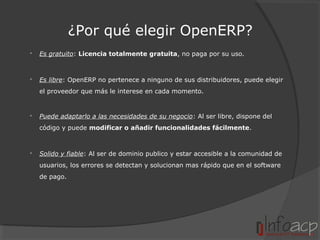 ¿Por qué elegir OpenERP?


Es gratuito: Licencia totalmente gratuita, no paga por su uso.



Es libre: OpenERP no pertenece a ninguno de sus distribuidores, puede elegir
el proveedor que más le interese en cada momento.



Puede adaptarlo a las necesidades de su negocio: Al ser libre, dispone del
código y puede modificar o añadir funcionalidades fácilmente.



Solido y fiable: Al ser de dominio publico y estar accesible a la comunidad de
usuarios, los errores se detectan y solucionan mas rápido que en el software
de pago.

 