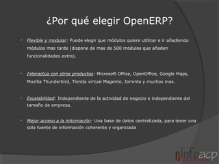 ¿Por qué elegir OpenERP?


Flexible y modular: Puede elegir que módulos quiere utilizar e ir añadiendo
módulos mas tarde (dispone de mas de 500 módulos que añaden
funcionalidades extra).



Interactúa con otros productos: Microsoft Office, OpenOffice, Google Maps,
Mozilla Thunderbird, Tienda virtual Magento, Jommla y muchos mas.



Escalabilidad: Independiente de la actividad de negocio e independiente del
tamaño de empresa.



Mejor acceso a la información: Una base de datos centralizada, para tener una
sola fuente de información coherente y organizada

 