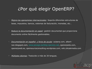 ¿Por qué elegir OpenERP?


Mejora las operaciones internacionales: Soporta diferentes estructuras de
tasas, impuestos, bancos, sistemas de facturación, monedas, etc…



Reduce la documentación en papel: gestión documental que proporciona
documento online fácilmente gestionables.



Documentación en español y foros de ayuda: aulaerp.com, albertnan.blogspot.com, www.pexego.es/blog openerp.cat, openerpsite.com,
openerpweb.es, opensourceconsulting.wordpress.com, wiki.zikzakmedia.com



Múltiples idiomas: Traducido a más de 20 lenguas.

 