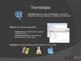 Tecnología
Servidor: Base de datos PostgreSQL, una de las
base de datos mas potentes y estables del mercado.

Cliente: Dos clientes disponibles:



Cliente web: (accesible desde cualquier
navegador web)
Cliente de escritorio: GTK (funciona
sobre Windows, Linux y Mac)

Plataforma: Puede funcionar sobre Windows, Linux y Mac.

 