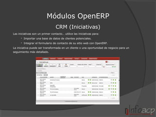 Módulos OpenERP
CRM (Iniciativas)
Las iniciativas son un primer contacto… utilice las iniciativas para:
 Importar una base de datos de clientes potenciales.
 Integrar el formulario de contacto de su sitio web con OpenERP.
La iniciativa puede ser transformada en un cliente o una oportunidad de negocio para un
seguimiento más detallado.

 