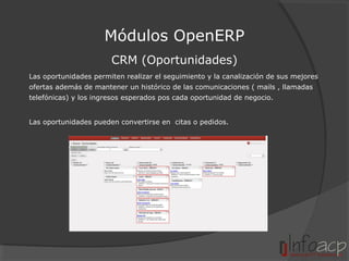 Módulos OpenERP
CRM (Oportunidades)
Las oportunidades permiten realizar el seguimiento y la canalización de sus mejores
ofertas además de mantener un histórico de las comunicaciones ( mails , llamadas
telefónicas) y los ingresos esperados pos cada oportunidad de negocio.
Las oportunidades pueden convertirse en citas o pedidos.

 