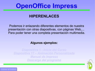 OpenOffice Impress EJERCICIO FINAL Para terminar, completaremos nuestra presentación multimedia de manera que disponga de los siguientes elementos :  Animación personalizada de los elementos Transición de las diapositivas Sonido de fondo Alguna interacción Hiperenlaces Volver al Indice Volver al Inicio 